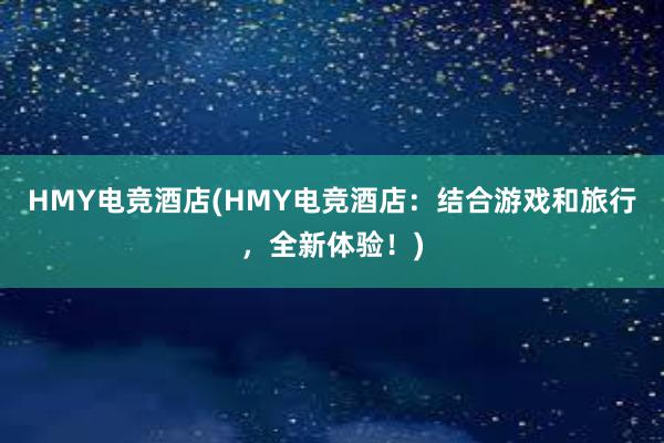 HMY电竞酒店(HMY电竞酒店：结合游戏和旅行，全新体验！)