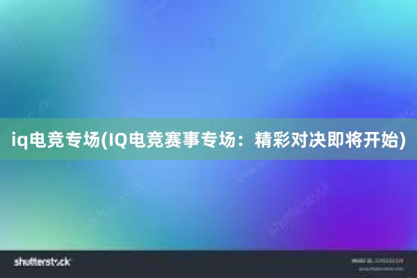 iq电竞专场(IQ电竞赛事专场：精彩对决即将开始)