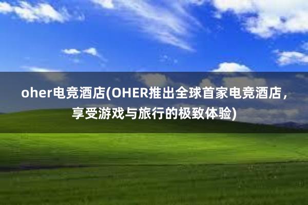 oher电竞酒店(OHER推出全球首家电竞酒店，享受游戏与旅行的极致体验)