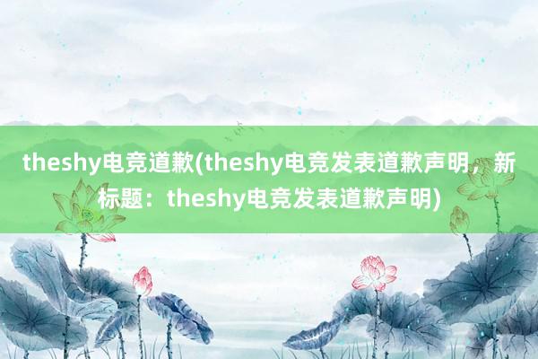 theshy电竞道歉(theshy电竞发表道歉声明，新标题：theshy电竞发表道歉声明)