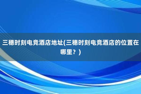 三穗时刻电竞酒店地址(三穗时刻电竞酒店的位置在哪里？)