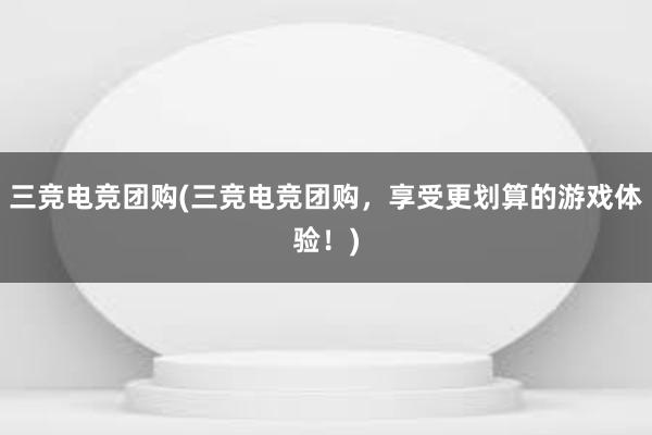 三竞电竞团购(三竞电竞团购，享受更划算的游戏体验！)