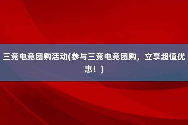 三竞电竞团购活动(参与三竞电竞团购，立享超值优惠！)