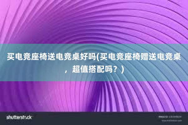 买电竞座椅送电竞桌好吗(买电竞座椅赠送电竞桌，超值搭配吗？)