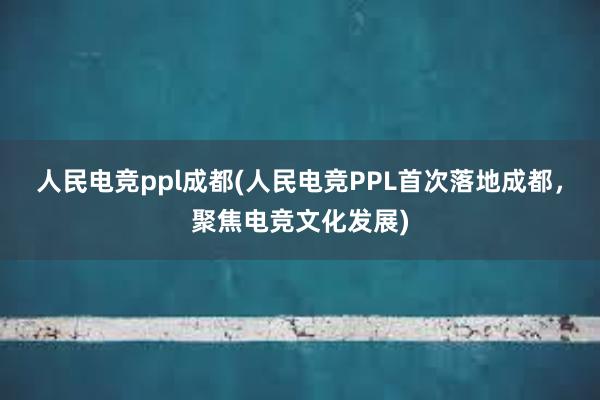 人民电竞ppl成都(人民电竞PPL首次落地成都，聚焦电竞文化发展)