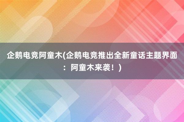 企鹅电竞阿童木(企鹅电竞推出全新童话主题界面：阿童木来袭！)