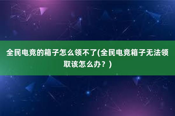 全民电竞的箱子怎么领不了(全民电竞箱子无法领取该怎么办？)