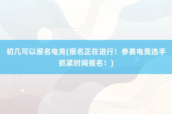 初几可以报名电竞(报名正在进行！参赛电竞选手抓紧时间报名！)