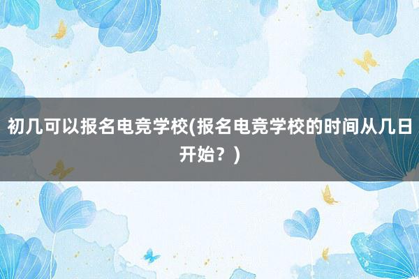 初几可以报名电竞学校(报名电竞学校的时间从几日开始？)