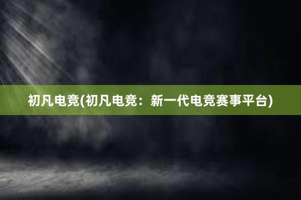 初凡电竞(初凡电竞：新一代电竞赛事平台)