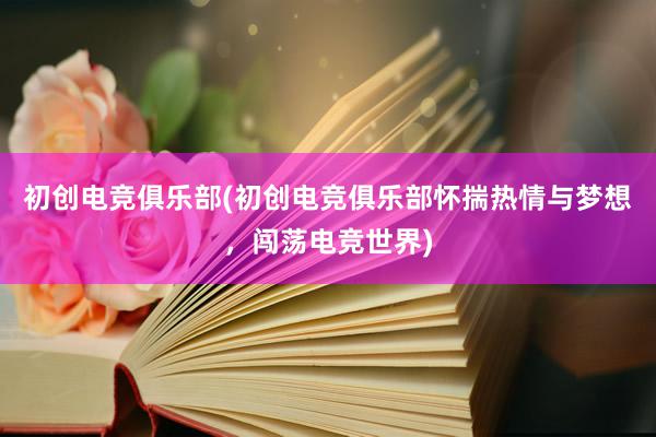 初创电竞俱乐部(初创电竞俱乐部怀揣热情与梦想，闯荡电竞世界)