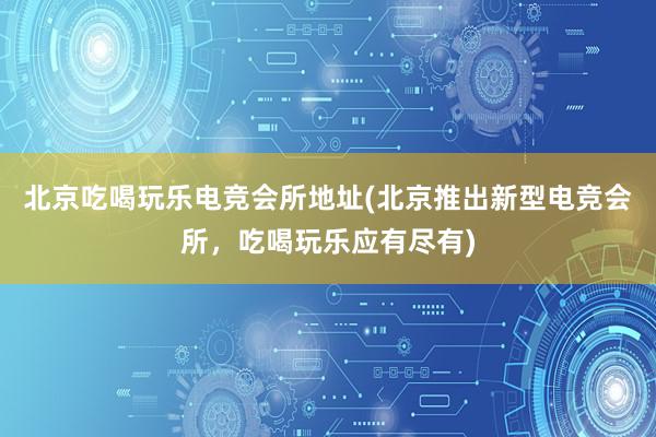 北京吃喝玩乐电竞会所地址(北京推出新型电竞会所，吃喝玩乐应有尽有)