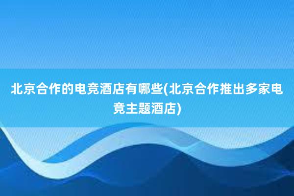 北京合作的电竞酒店有哪些(北京合作推出多家电竞主题酒店)