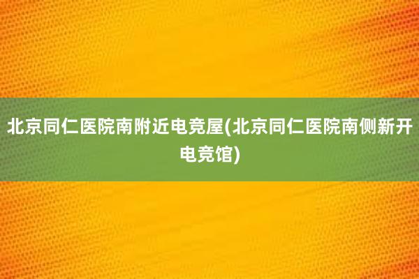 北京同仁医院南附近电竞屋(北京同仁医院南侧新开电竞馆)