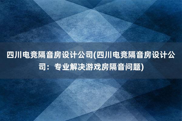 四川电竞隔音房设计公司(四川电竞隔音房设计公司：专业解决游戏房隔音问题)