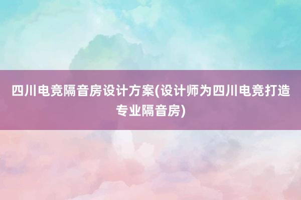 四川电竞隔音房设计方案(设计师为四川电竞打造专业隔音房)