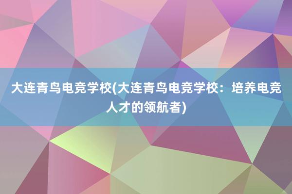 大连青鸟电竞学校(大连青鸟电竞学校：培养电竞人才的领航者)