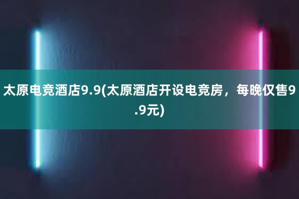 太原电竞酒店9.9(太原酒店开设电竞房，每晚仅售9.9元)