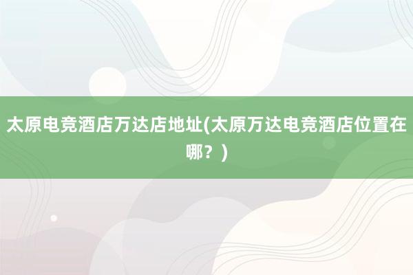 太原电竞酒店万达店地址(太原万达电竞酒店位置在哪？)