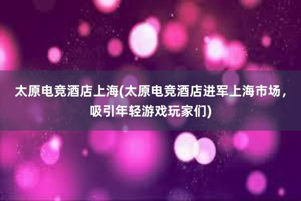 太原电竞酒店上海(太原电竞酒店进军上海市场，吸引年轻游戏玩家们)