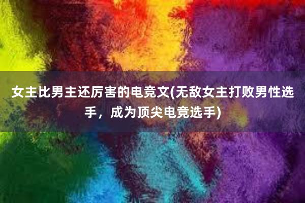 女主比男主还厉害的电竞文(无敌女主打败男性选手，成为顶尖电竞选手)