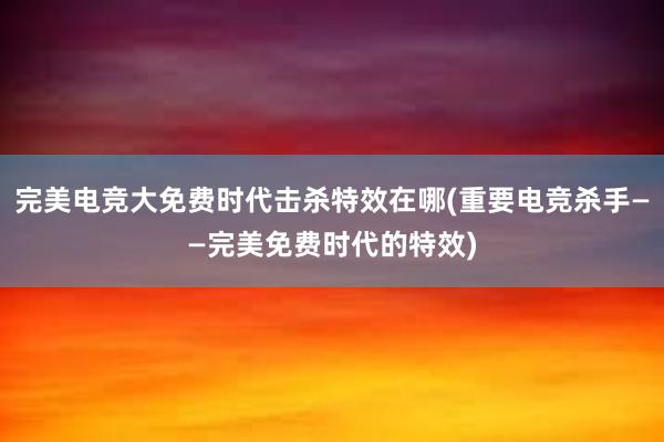 完美电竞大免费时代击杀特效在哪(重要电竞杀手——完美免费时代的特效)