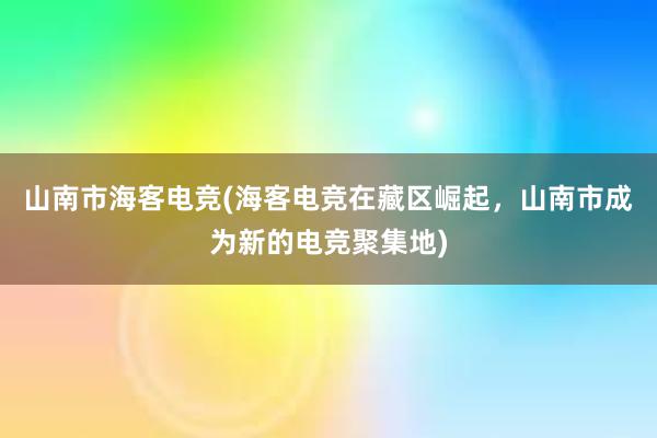 山南市海客电竞(海客电竞在藏区崛起，山南市成为新的电竞聚集地)