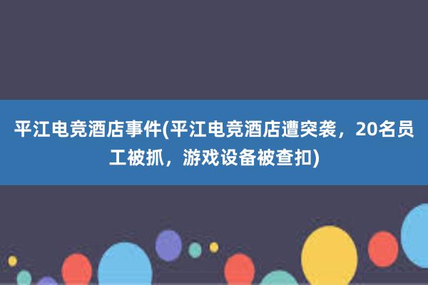 平江电竞酒店事件(平江电竞酒店遭突袭，20名员工被抓，游戏设备被查扣)