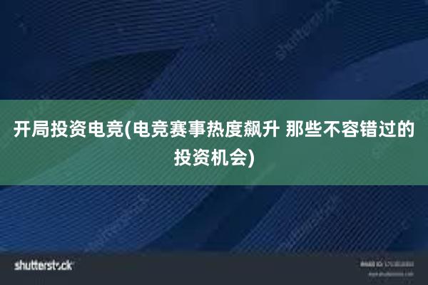 开局投资电竞(电竞赛事热度飙升 那些不容错过的投资机会)