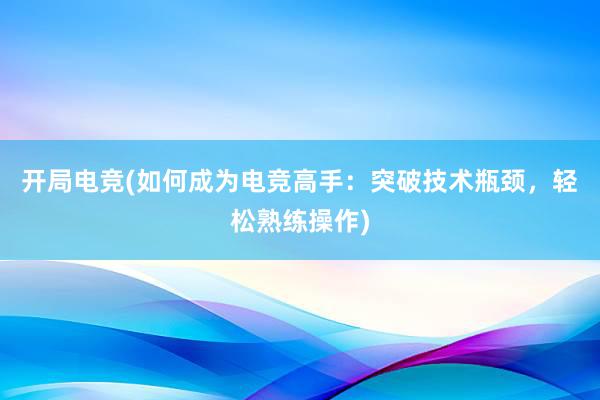 开局电竞(如何成为电竞高手：突破技术瓶颈，轻松熟练操作)