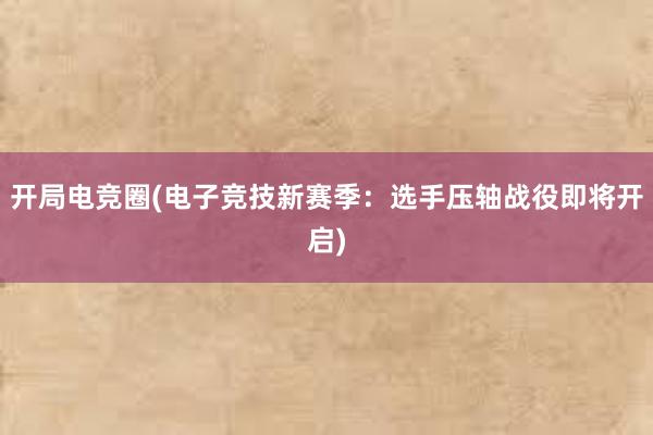 开局电竞圈(电子竞技新赛季：选手压轴战役即将开启)