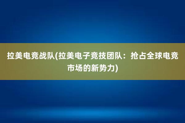 拉美电竞战队(拉美电子竞技团队：抢占全球电竞市场的新势力)