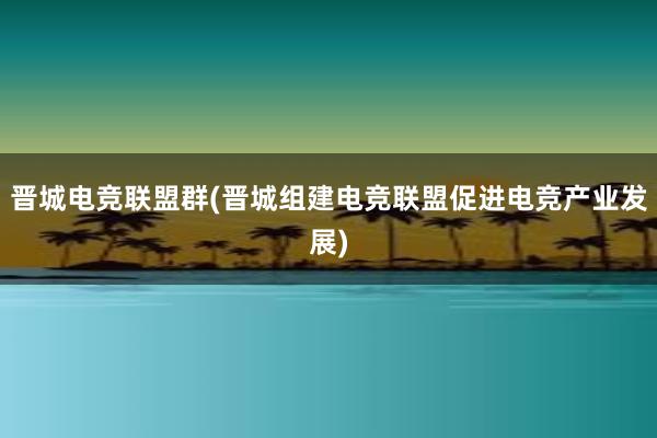 晋城电竞联盟群(晋城组建电竞联盟促进电竞产业发展)