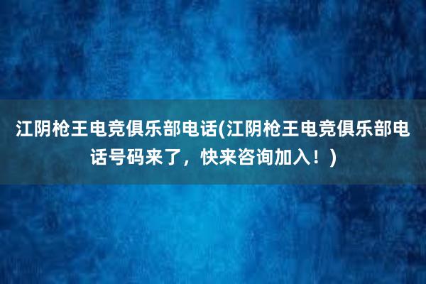 江阴枪王电竞俱乐部电话(江阴枪王电竞俱乐部电话号码来了，快来咨询加入！)