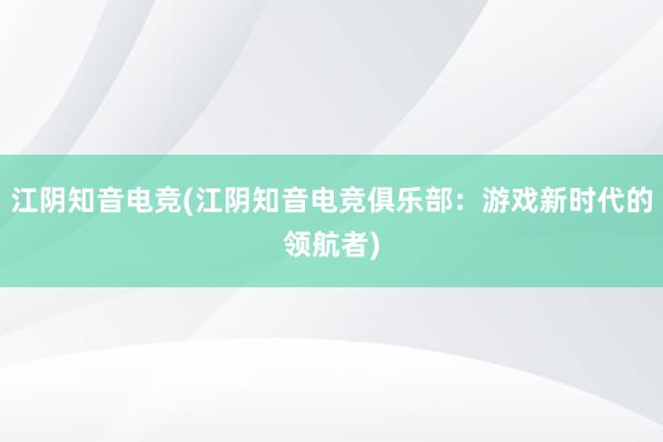 江阴知音电竞(江阴知音电竞俱乐部：游戏新时代的领航者)