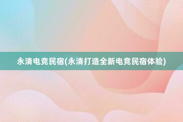 永清电竞民宿(永清打造全新电竞民宿体验)