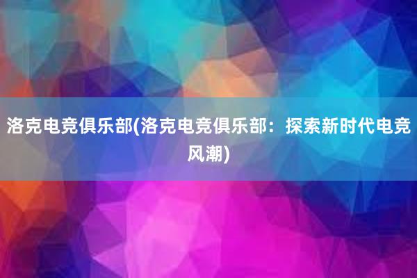 洛克电竞俱乐部(洛克电竞俱乐部：探索新时代电竞风潮)