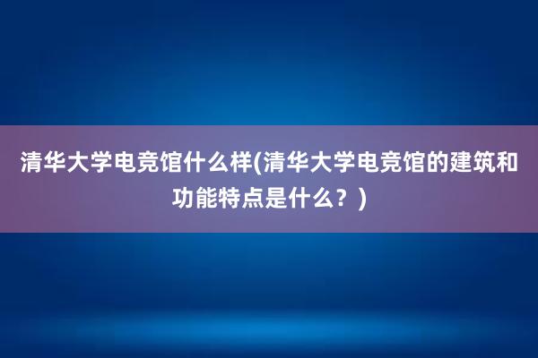 清华大学电竞馆什么样(清华大学电竞馆的建筑和功能特点是什么？)