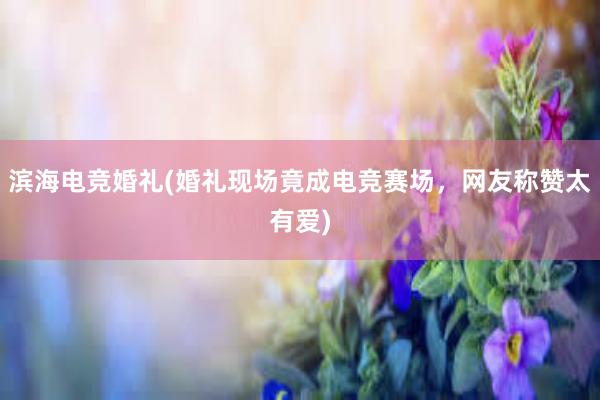 滨海电竞婚礼(婚礼现场竟成电竞赛场，网友称赞太有爱)