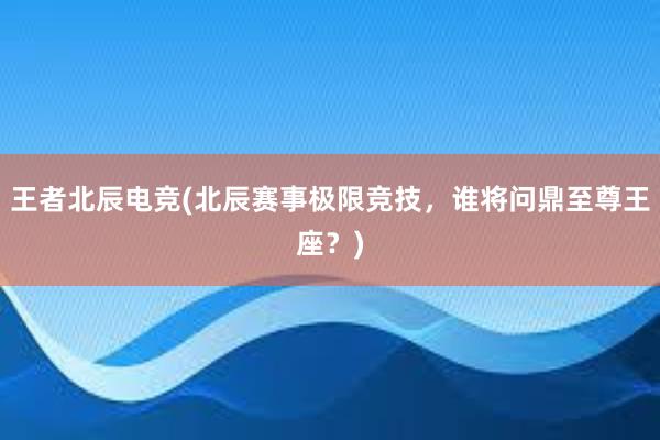 王者北辰电竞(北辰赛事极限竞技，谁将问鼎至尊王座？)