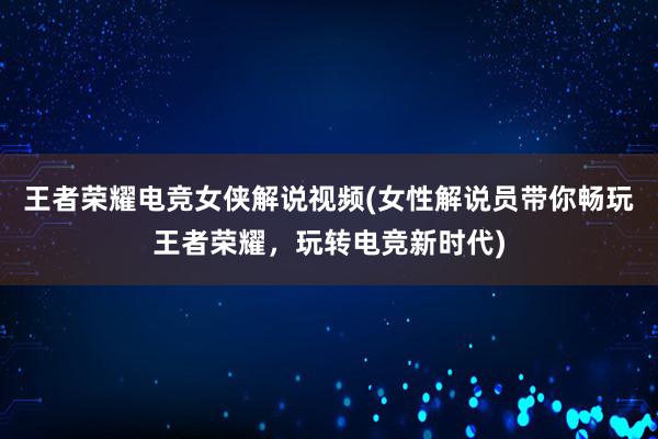 王者荣耀电竞女侠解说视频(女性解说员带你畅玩王者荣耀，玩转电竞新时代)