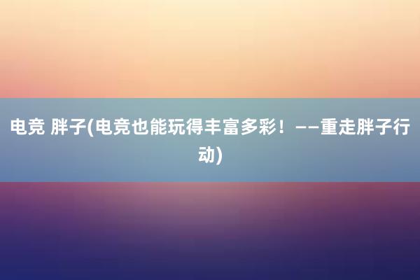 电竞 胖子(电竞也能玩得丰富多彩！——重走胖子行动)