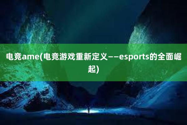 电竞ame(电竞游戏重新定义——esports的全面崛起)