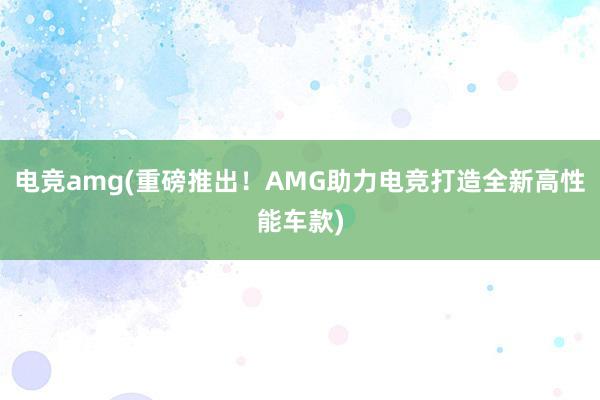 电竞amg(重磅推出！AMG助力电竞打造全新高性能车款)