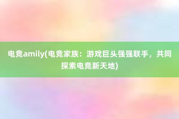 电竞amily(电竞家族：游戏巨头强强联手，共同探索电竞新天地)