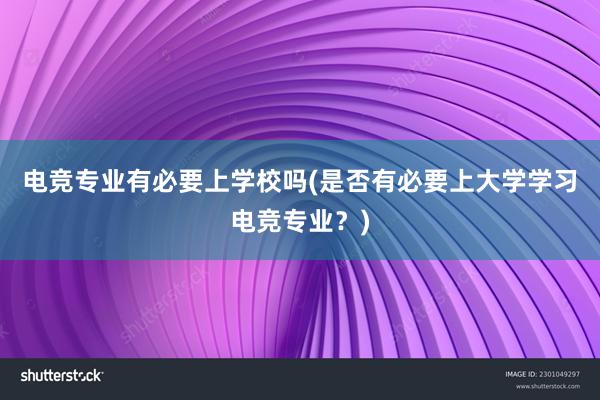 电竞专业有必要上学校吗(是否有必要上大学学习电竞专业？)