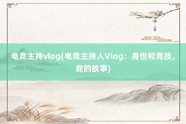 电竞主持vlog(电竞主持人Vlog：身世和竞技，我的故事)