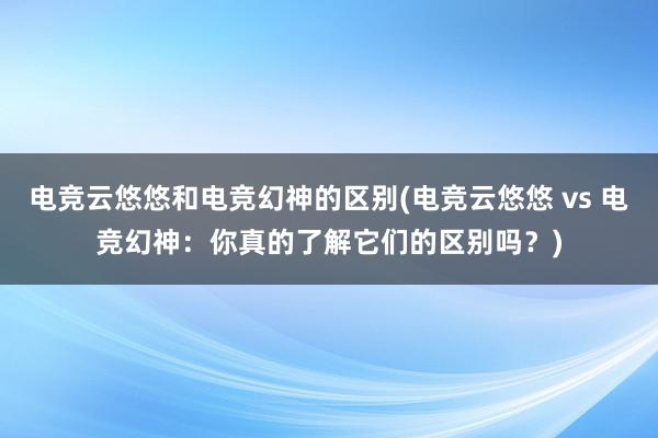 电竞云悠悠和电竞幻神的区别(电竞云悠悠 vs 电竞幻神：你真的了解它们的区别吗？)