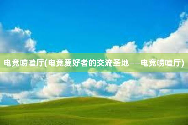 电竞唠嗑厅(电竞爱好者的交流圣地——电竞唠嗑厅)