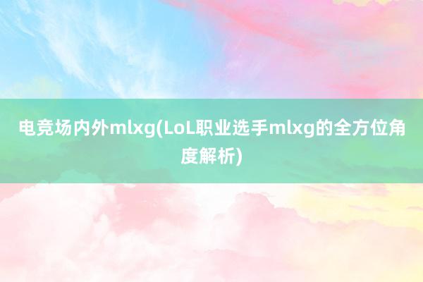 电竞场内外mlxg(LoL职业选手mlxg的全方位角度解析)